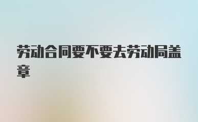 劳动合同需要劳动局盖章吗